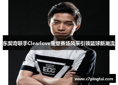 东契奇联手Clearlove重塑赛场风采引领篮球新潮流